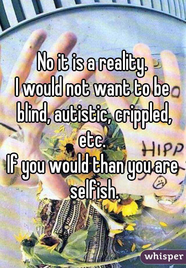 No it is a reality.
I would not want to be blind, autistic, crippled, etc. 
If you would than you are selfish.