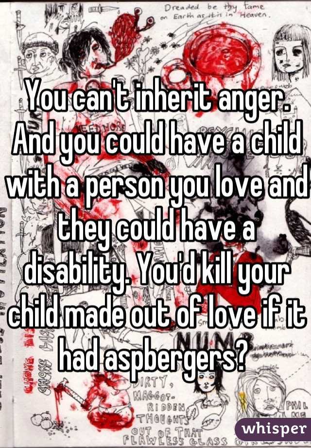 You can't inherit anger. And you could have a child with a person you love and they could have a disability. You'd kill your child made out of love if it had aspbergers? 