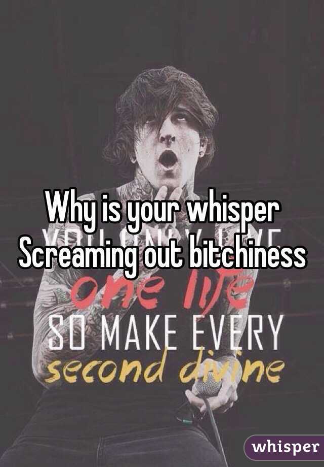 Why is your whisper
Screaming out bitchiness