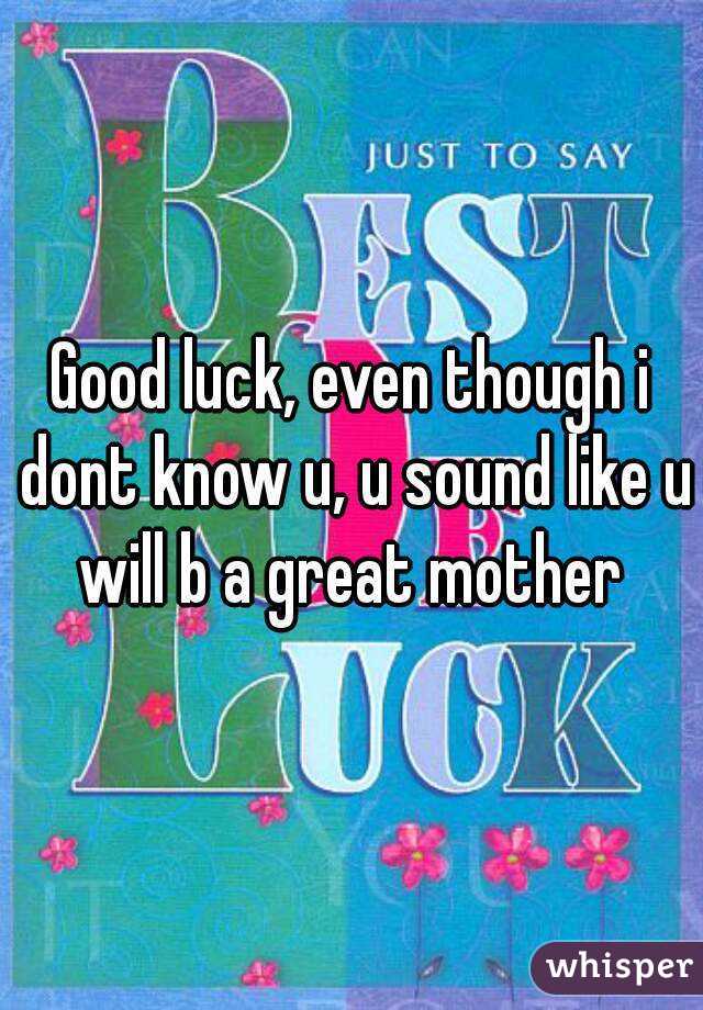 Good luck, even though i dont know u, u sound like u will b a great mother 