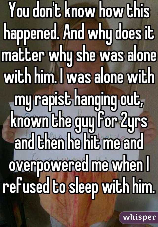 You don't know how this happened. And why does it matter why she was alone with him. I was alone with my rapist hanging out, known the guy for 2yrs and then he hit me and overpowered me when I refused to sleep with him. 