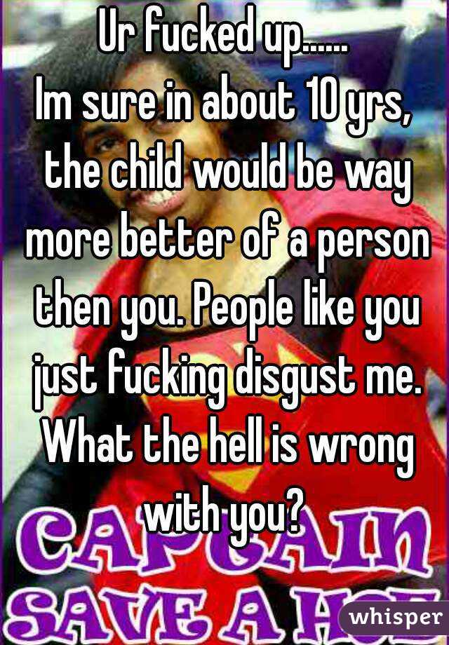 Ur fucked up......
Im sure in about 10 yrs, the child would be way more better of a person then you. People like you just fucking disgust me. What the hell is wrong with you? 