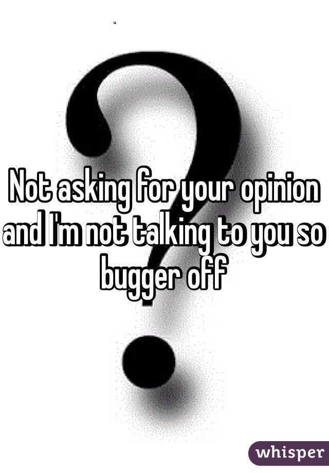 Not asking for your opinion and I'm not talking to you so bugger off