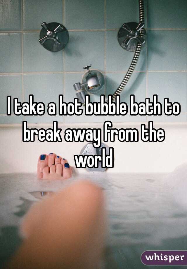 I take a hot bubble bath to break away from the world 