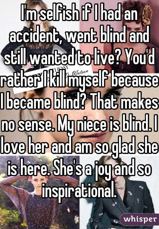 I'm selfish if I had an accident, went blind and still wanted to live? You'd rather I kill myself because I became blind? That makes no sense. My niece is blind. I love her and am so glad she is here. She's a joy and so inspirational. 