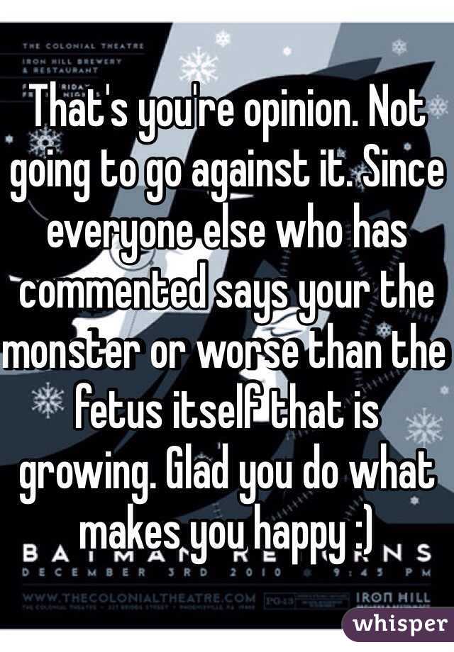 That's you're opinion. Not going to go against it. Since everyone else who has commented says your the monster or worse than the fetus itself that is growing. Glad you do what makes you happy :) 