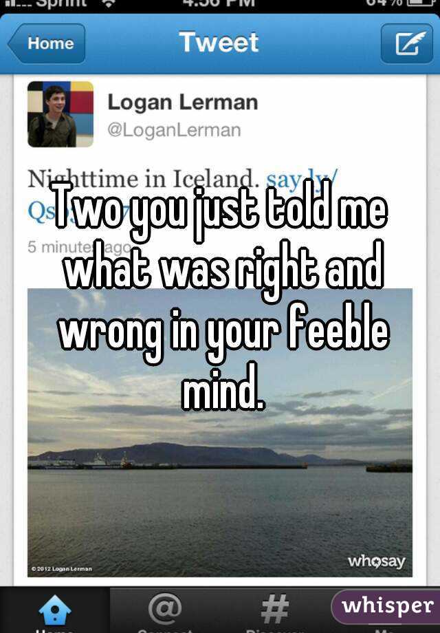 Two you just told me what was right and wrong in your feeble mind.