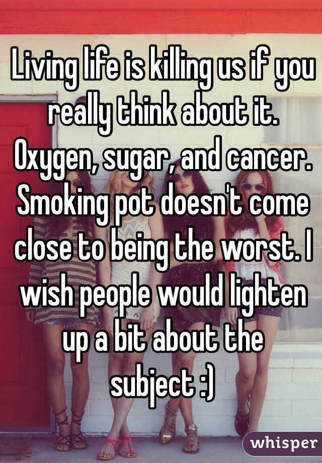 Living life is killing us if you really think about it. Oxygen, sugar, and cancer. Smoking pot doesn't come close to being the worst. I wish people would lighten up a bit about the subject :)