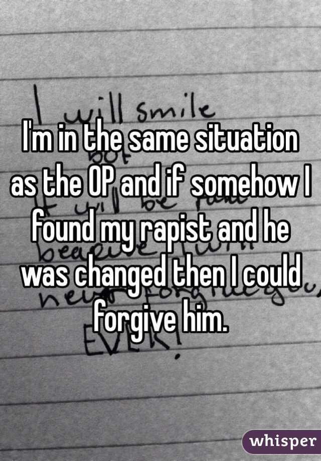 I'm in the same situation as the OP and if somehow I found my rapist and he was changed then I could forgive him.