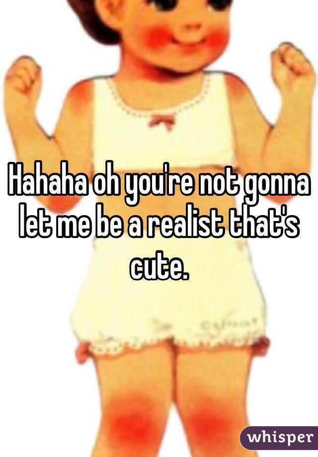 Hahaha oh you're not gonna let me be a realist that's  cute. 