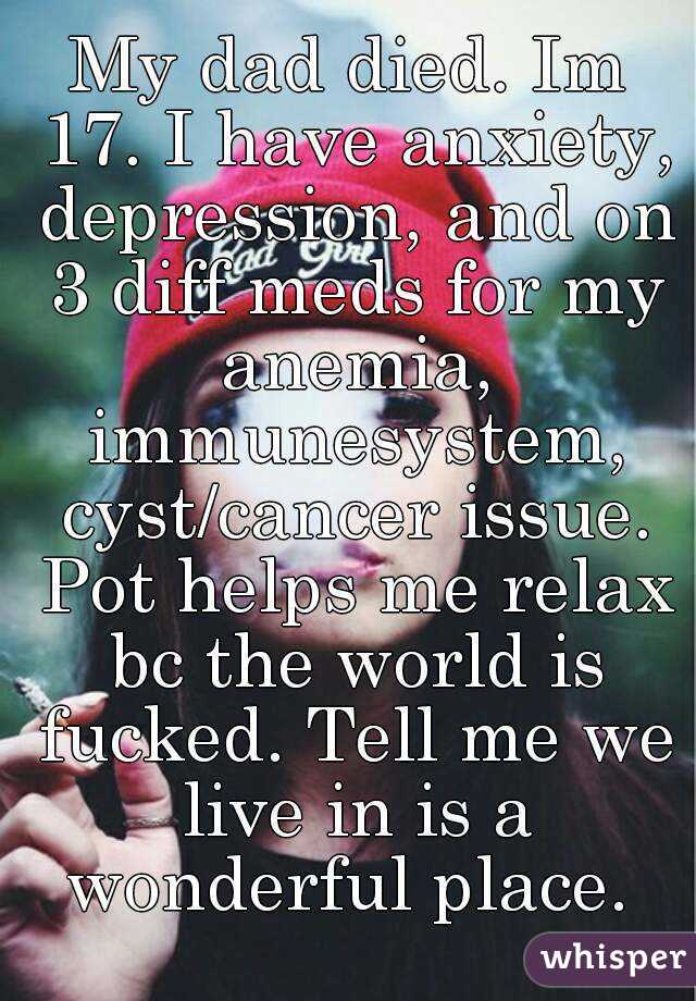 My dad died. Im 17. I have anxiety, depression, and on 3 diff meds for my anemia, immunesystem, cyst/cancer issue. Pot helps me relax bc the world is fucked. Tell me we live in is a wonderful place. 