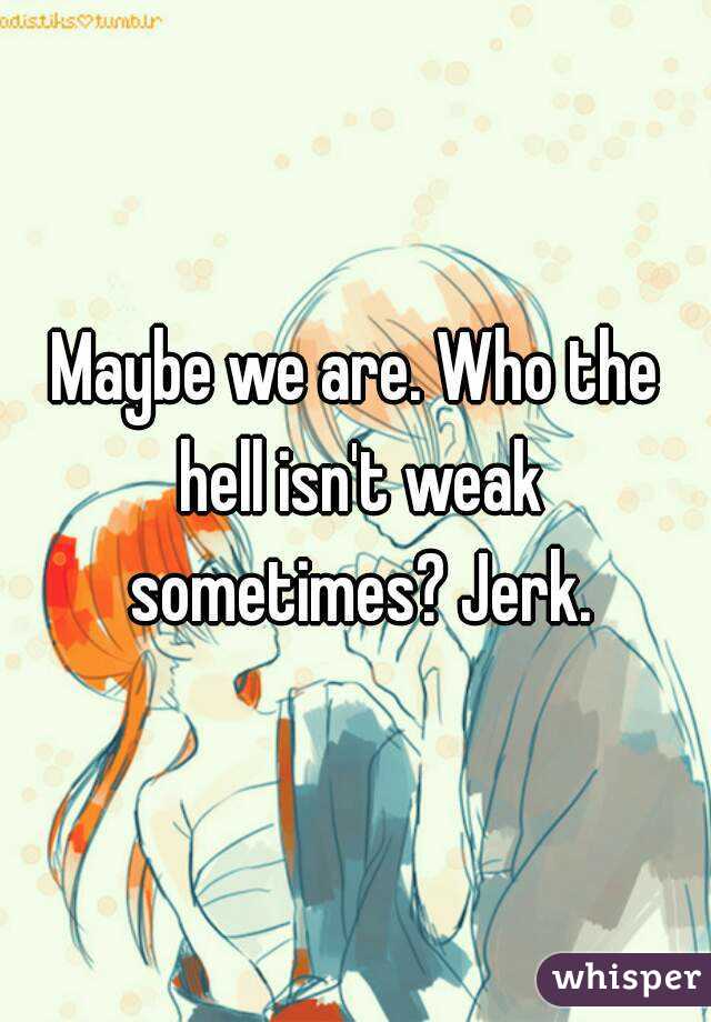 Maybe we are. Who the hell isn't weak sometimes? Jerk.