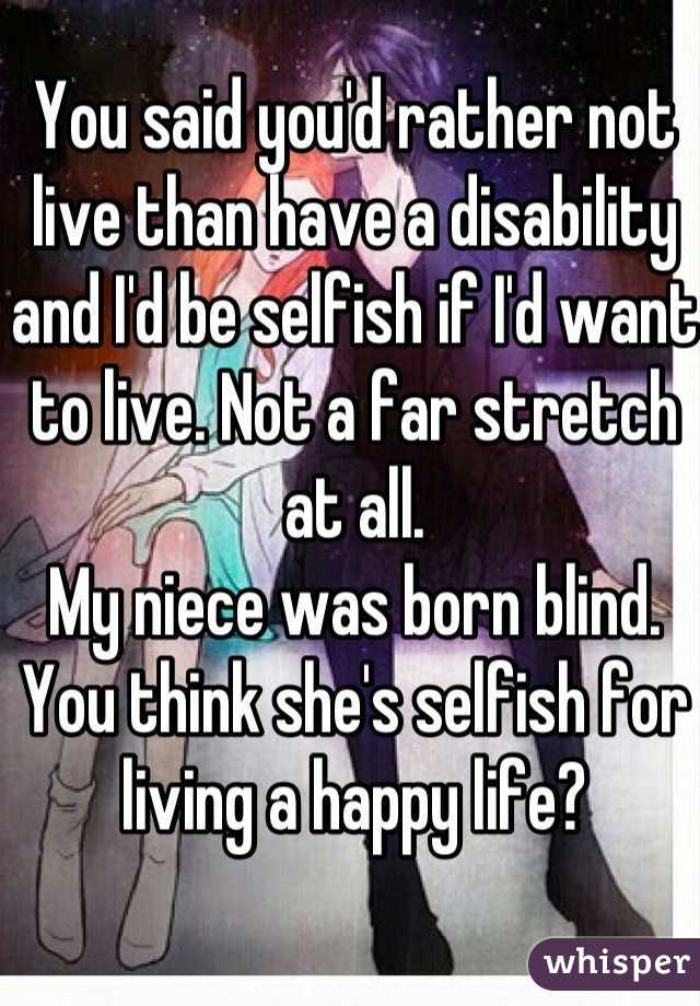 You said you'd rather not live than have a disability and I'd be selfish if I'd want to live. Not a far stretch at all. 
My niece was born blind. You think she's selfish for living a happy life?