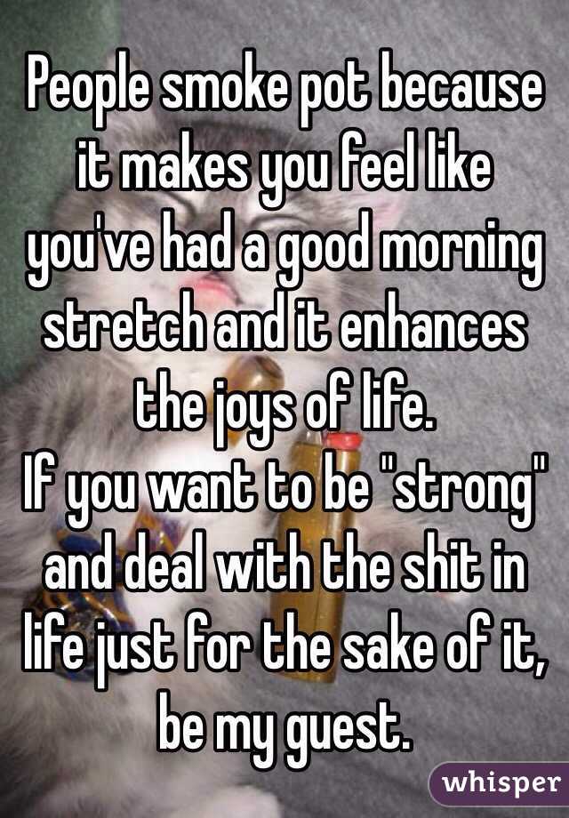 People smoke pot because it makes you feel like you've had a good morning stretch and it enhances the joys of life.
If you want to be "strong" and deal with the shit in life just for the sake of it, be my guest.