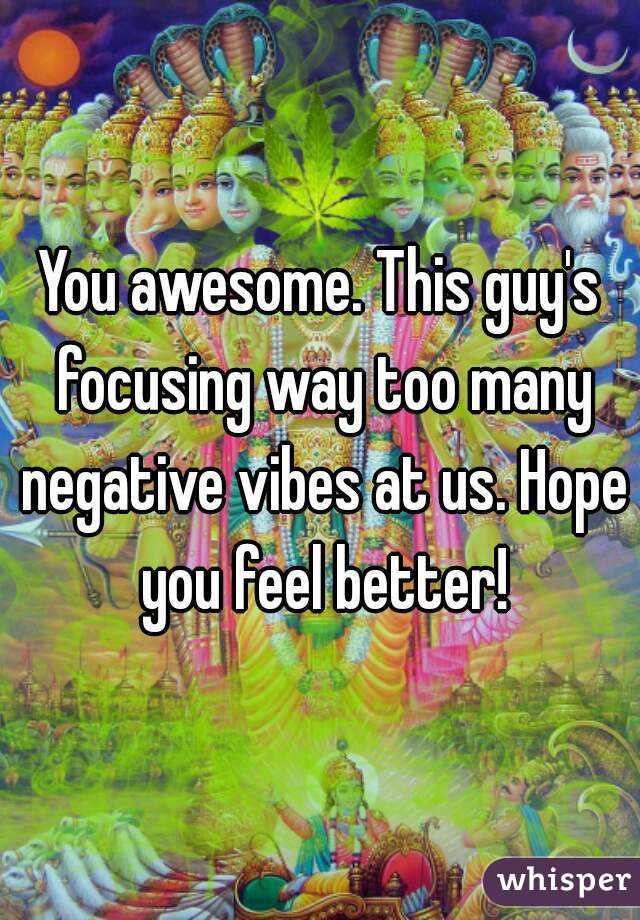 You awesome. This guy's focusing way too many negative vibes at us. Hope you feel better!