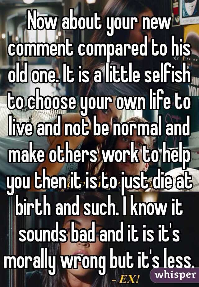 Now about your new comment compared to his old one. It is a little selfish to choose your own life to live and not be normal and make others work to help you then it is to just die at birth and such. I know it sounds bad and it is it's morally wrong but it's less. 