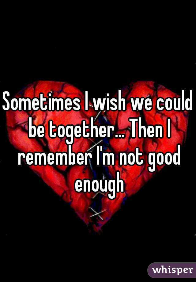 Sometimes I wish we could be together... Then I remember I'm not good enough