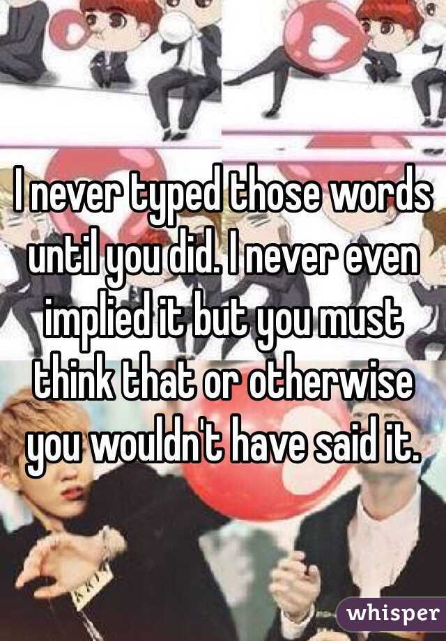 I never typed those words until you did. I never even implied it but you must think that or otherwise you wouldn't have said it. 