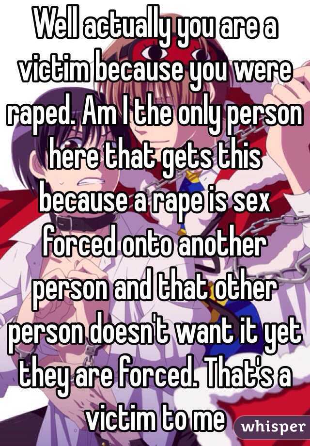 Well actually you are a victim because you were raped. Am I the only person here that gets this because a rape is sex forced onto another person and that other person doesn't want it yet they are forced. That's a victim to me