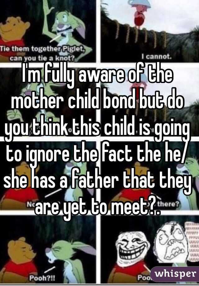 I'm fully aware of the mother child bond but do you think this child is going to ignore the fact the he/she has a father that they are yet to meet?.