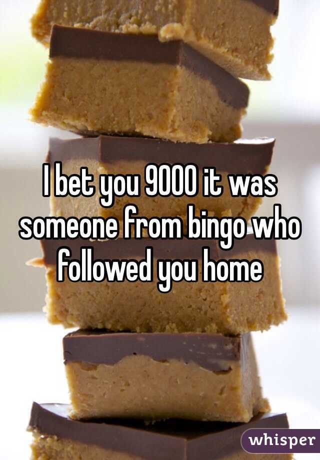 I bet you 9000 it was someone from bingo who followed you home