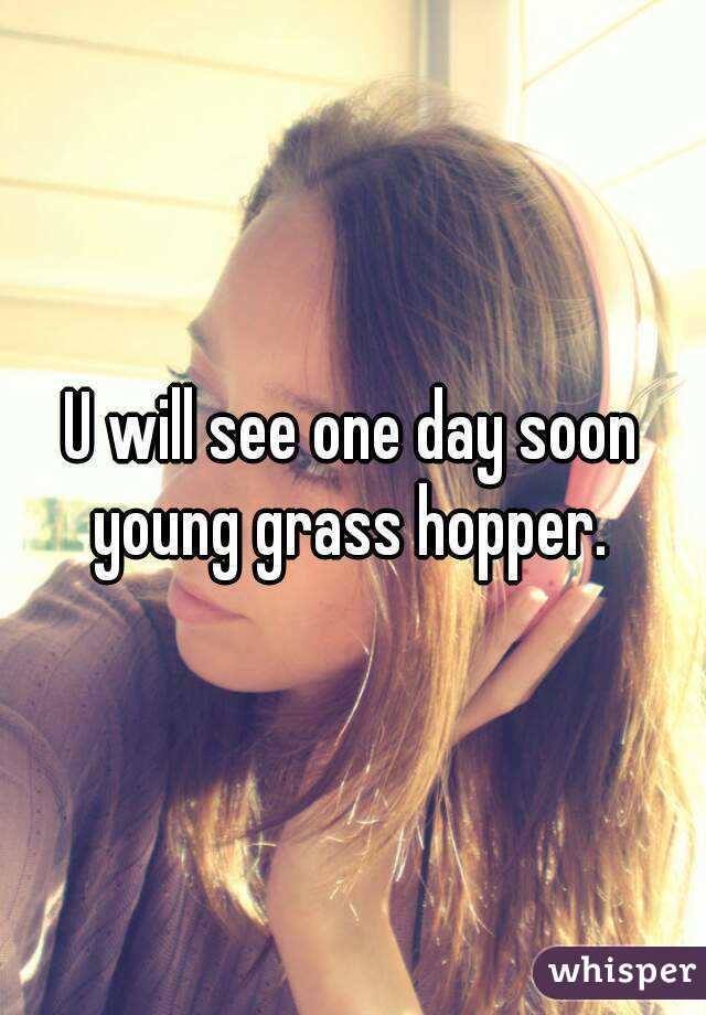 U will see one day soon young grass hopper. 