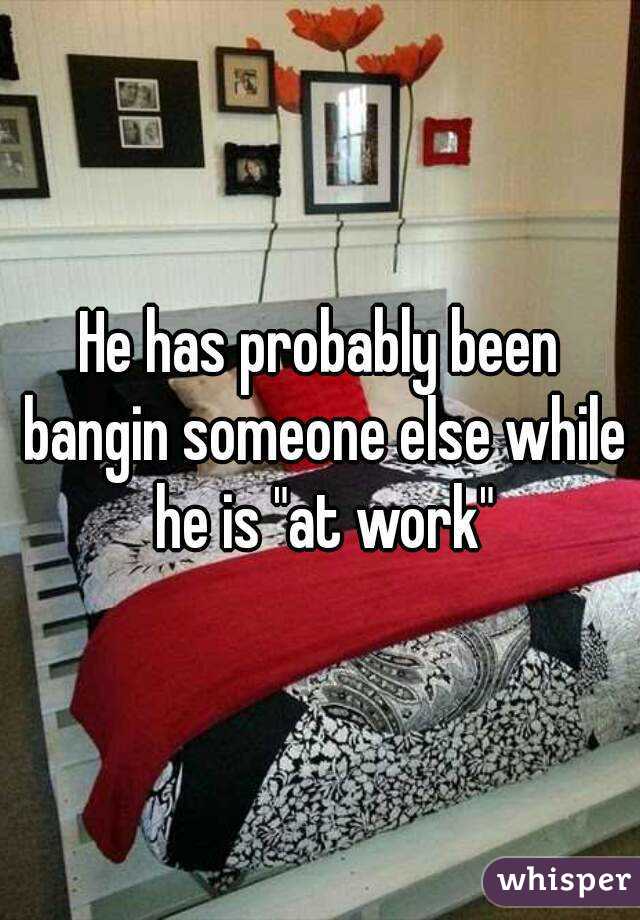He has probably been bangin someone else while he is "at work"