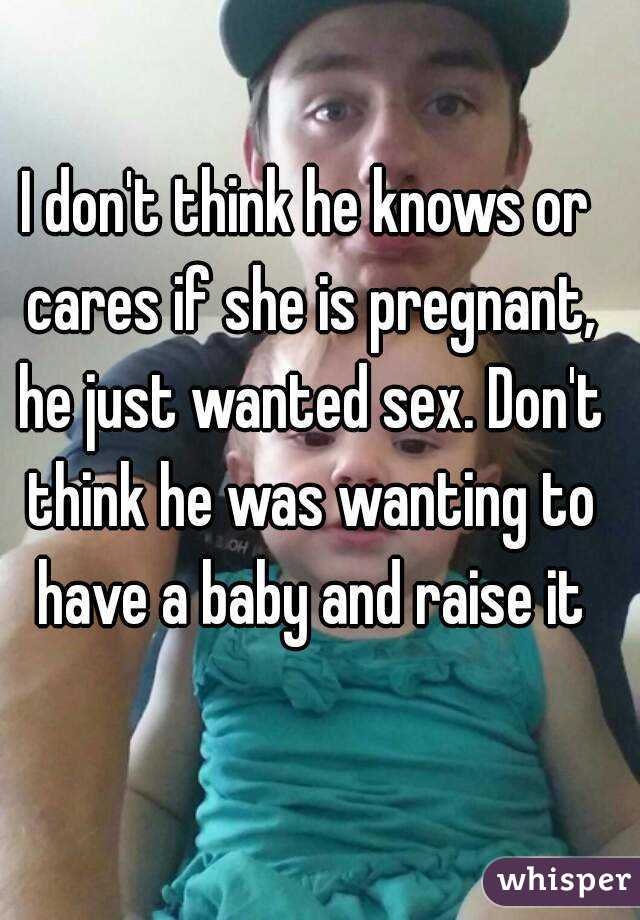 I don't think he knows or cares if she is pregnant, he just wanted sex. Don't think he was wanting to have a baby and raise it