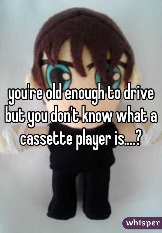 you're old enough to drive but you don't know what a cassette player is....?