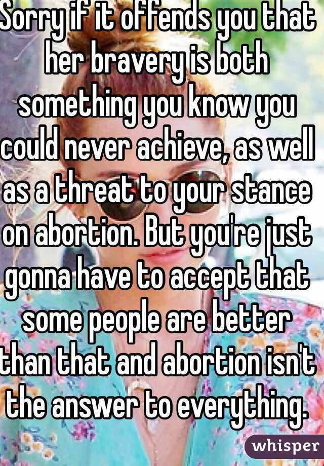 Sorry if it offends you that her bravery is both something you know you could never achieve, as well as a threat to your stance on abortion. But you're just gonna have to accept that some people are better than that and abortion isn't the answer to everything. 