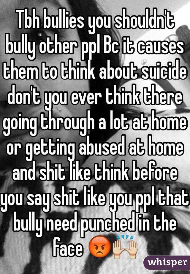 Tbh bullies you shouldn't bully other ppl Bc it causes them to think about suicide don't you ever think there going through a lot at home or getting abused at home and shit like think before you say shit like you ppl that bully need punched in the face 😡🙌