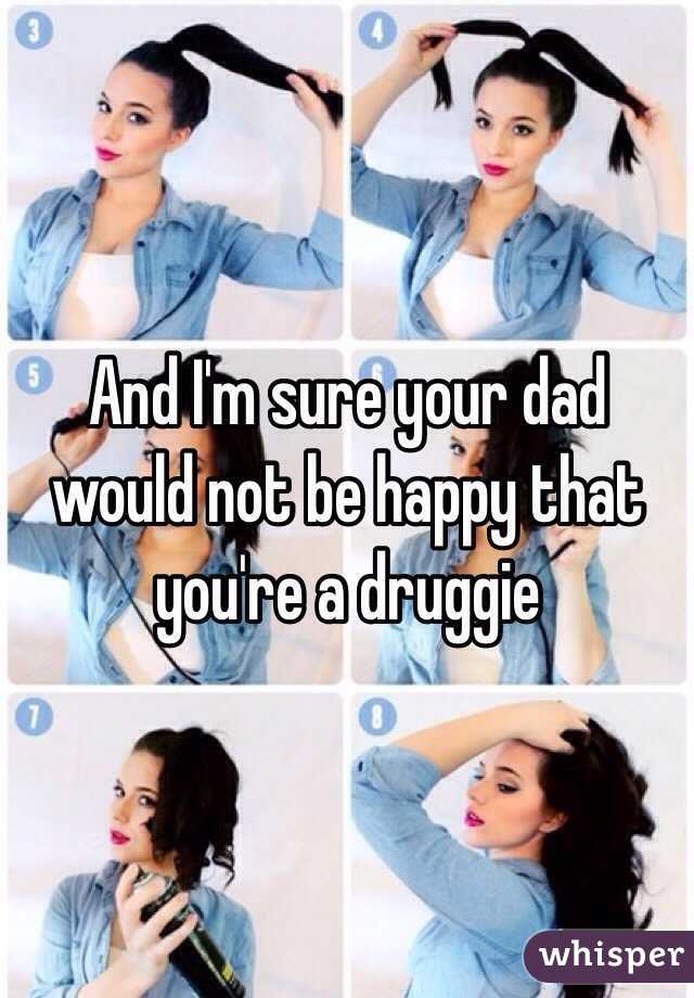 And I'm sure your dad would not be happy that you're a druggie