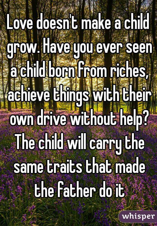 Love doesn't make a child grow. Have you ever seen a child born from riches, achieve things with their own drive without help? The child will carry the same traits that made the father do it