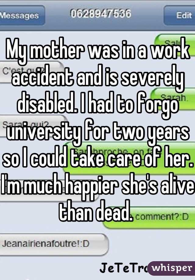 My mother was in a work accident and is severely disabled. I had to forgo university for two years so I could take care of her. I'm much happier she's alive than dead. 