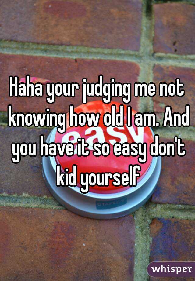 Haha your judging me not knowing how old I am. And you have it so easy don't kid yourself