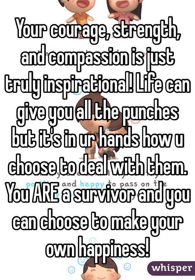 Your courage, strength, and compassion is just truly inspirational! Life can give you all the punches but it's in ur hands how u choose to deal with them. You ARE a survivor and you can choose to make your own happiness! 