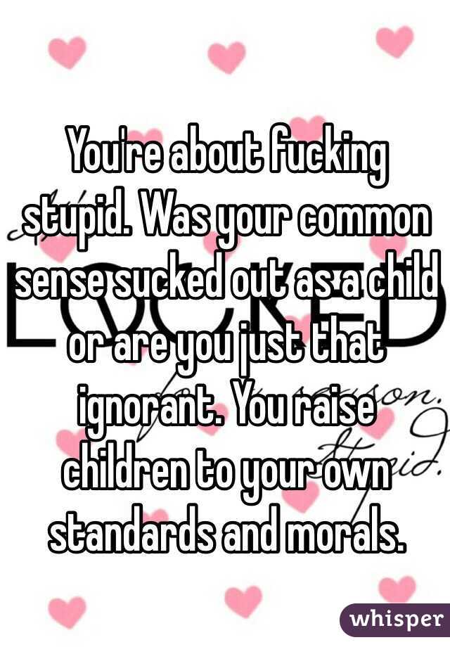 You're about fucking stupid. Was your common sense sucked out as a child or are you just that ignorant. You raise children to your own standards and morals.