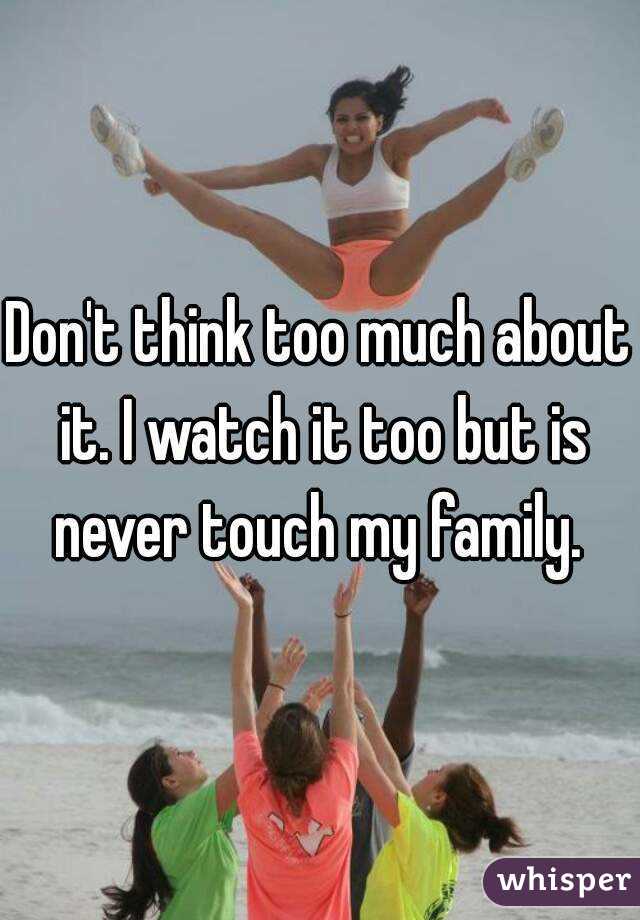 Don't think too much about it. I watch it too but is never touch my family. 
