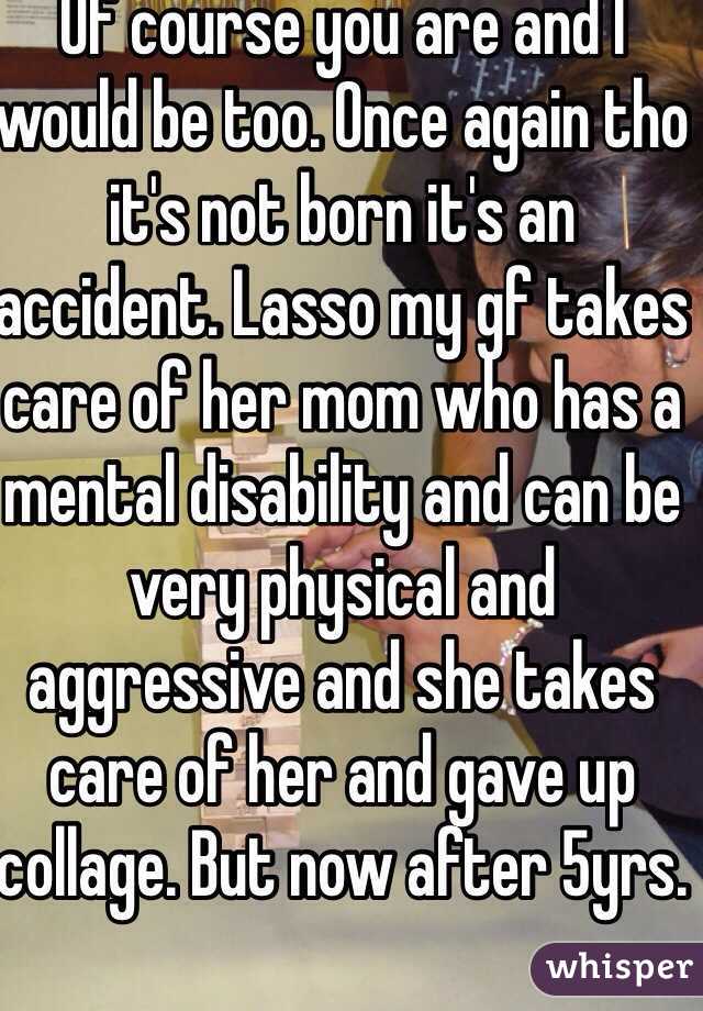 Of course you are and I would be too. Once again tho it's not born it's an accident. Lasso my gf takes care of her mom who has a mental disability and can be very physical and aggressive and she takes care of her and gave up collage. But now after 5yrs.