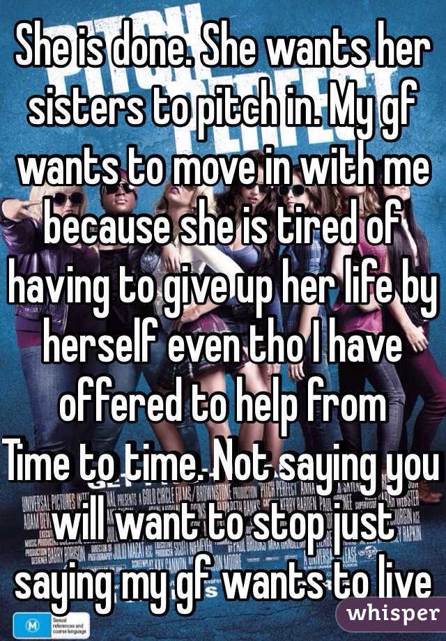 She is done. She wants her sisters to pitch in. My gf wants to move in with me because she is tired of having to give up her life by herself even tho I have offered to help from
Time to time. Not saying you will want to stop just saying my gf wants to live