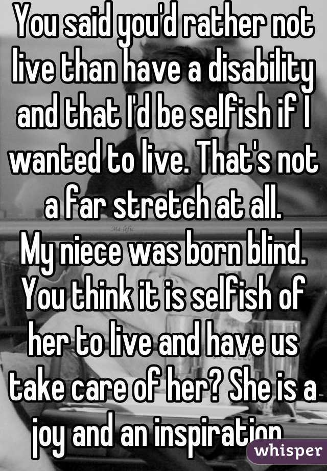 You said you'd rather not live than have a disability and that I'd be selfish if I wanted to live. That's not a far stretch at all. 
My niece was born blind. You think it is selfish of her to live and have us take care of her? She is a joy and an inspiration. 