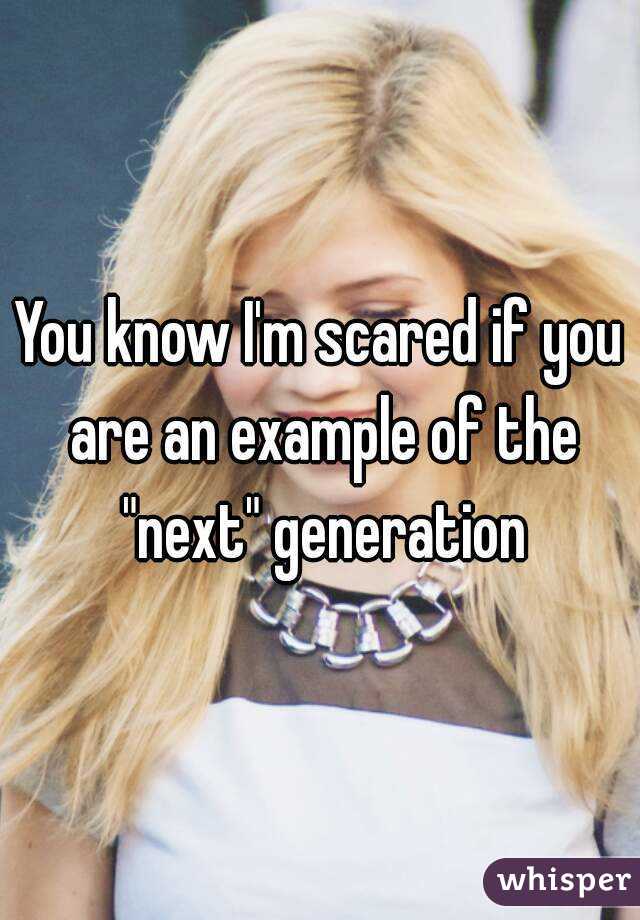 You know I'm scared if you are an example of the "next" generation