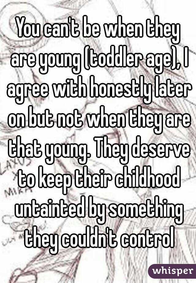 You can't be when they are young (toddler age), I agree with honestly later on but not when they are that young. They deserve to keep their childhood untainted by something they couldn't control