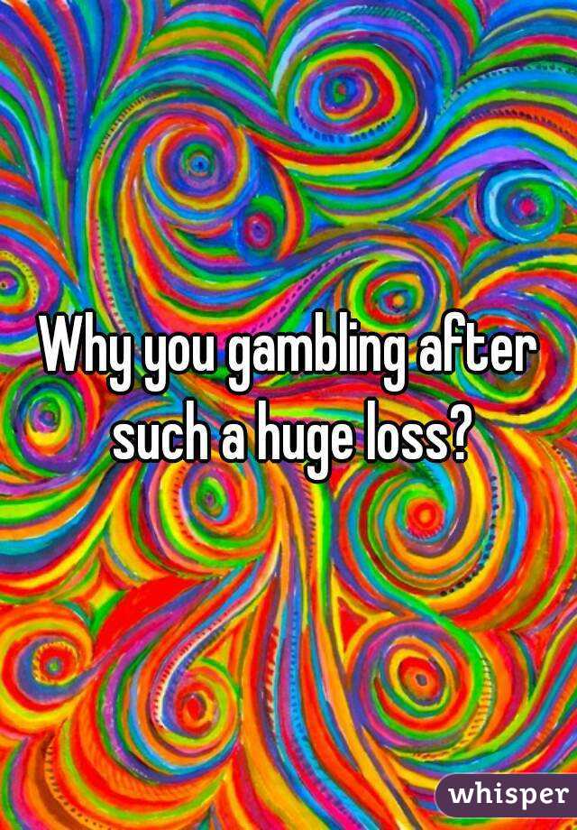 Why you gambling after such a huge loss?