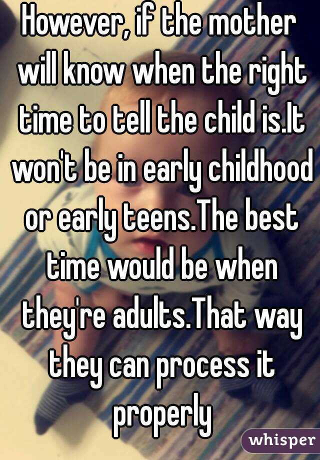 However, if the mother will know when the right time to tell the child is.It won't be in early childhood or early teens.The best time would be when they're adults.That way they can process it properly