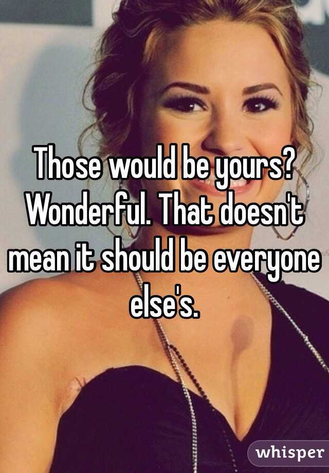 Those would be yours? Wonderful. That doesn't mean it should be everyone else's. 