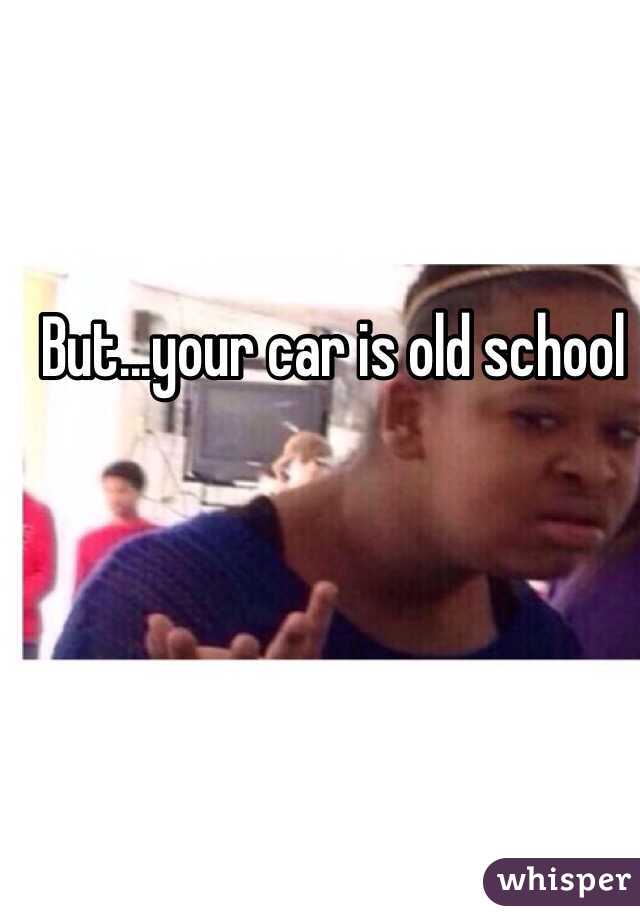 But...your car is old school