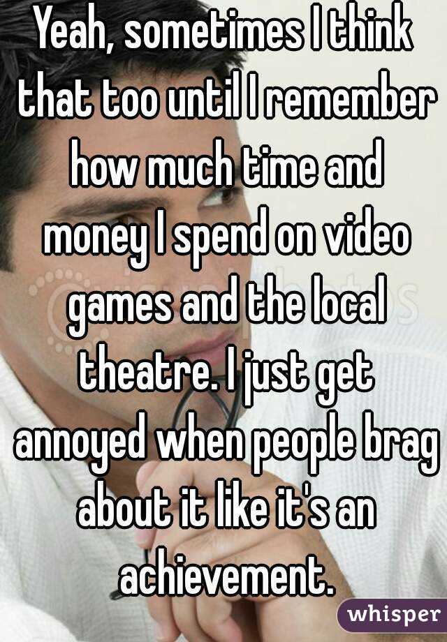 Yeah, sometimes I think that too until I remember how much time and money I spend on video games and the local theatre. I just get annoyed when people brag about it like it's an achievement.
