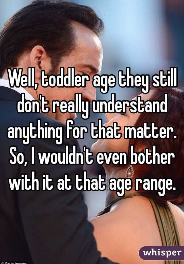 Well, toddler age they still don't really understand anything for that matter. So, I wouldn't even bother with it at that age range.