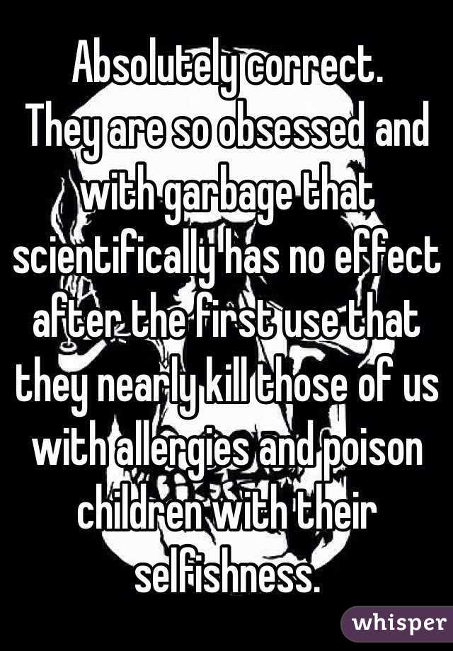 Absolutely correct.
They are so obsessed and with garbage that scientifically has no effect after the first use that they nearly kill those of us with allergies and poison children with their selfishness. 